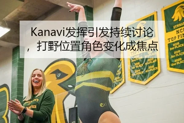 Kanavi发挥引发持续讨论，打野位置角色变化成焦点